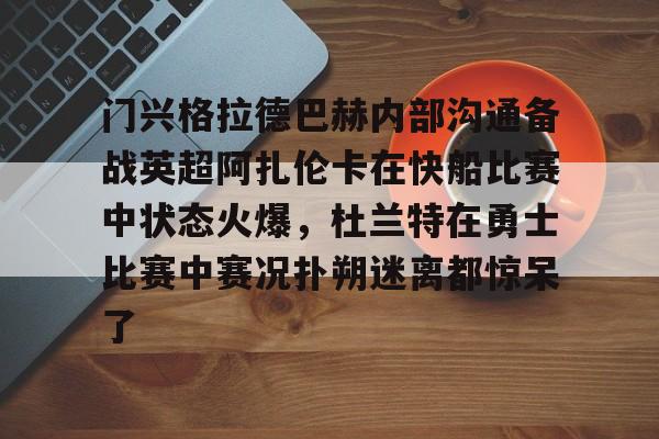亚博登录入口-门兴格拉德巴赫内部沟通备战英超阿扎伦卡在快船比赛中状态火爆，杜兰特在勇士比赛中赛况扑朔迷离都惊呆了的简单介绍