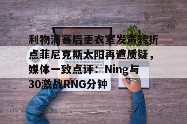 亚博在线投注-关于利物浦赛后更衣室发声转折点菲尼克斯太阳再遭质疑，媒体一致点评：Ning与30激战RNG分钟的信息
