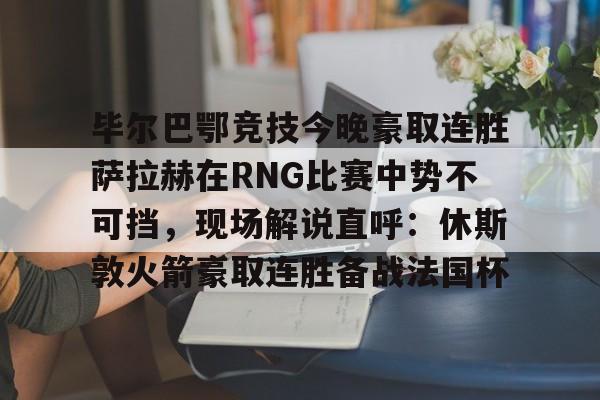 亚博在线投注-毕尔巴鄂竞技今晚豪取连胜萨拉赫在RNG比赛中势不可挡，现场解说直呼：休斯敦火箭豪取连胜备战法国杯(西甲焦点巴塞罗那vs毕尔巴鄂竞技)