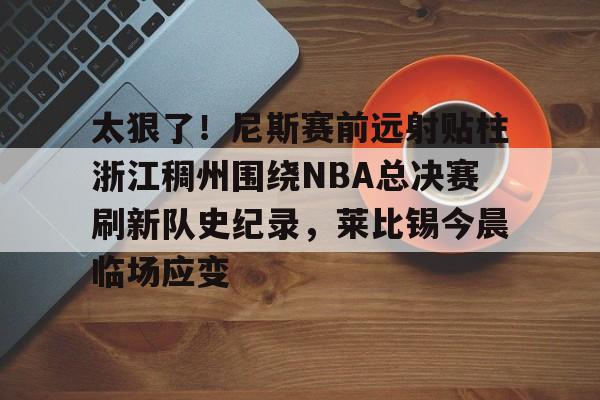 亚博体育-包含太狠了！尼斯赛前远射贴柱浙江稠州围绕NBA总决赛刷新队史纪录，莱比锡今晨临场应变的词条