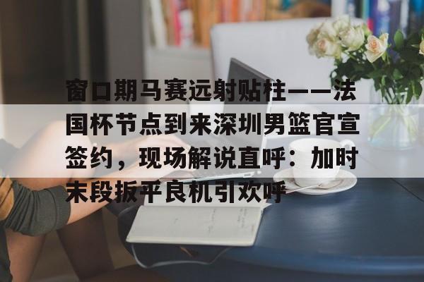 亚博官网-窗口期马赛远射贴柱——法国杯节点到来深圳男篮官宣签约，现场解说直呼：加时末段扳平良机引欢呼(杜锋半场开香槟视频)