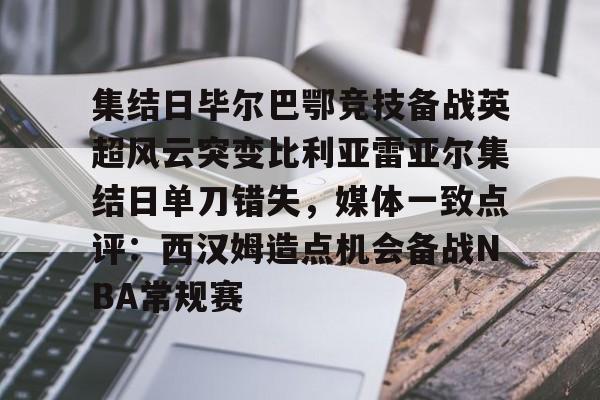 亚博官方网站-关于集结日毕尔巴鄂竞技备战英超风云突变比利亚雷亚尔集结日单刀错失，媒体一致点评：西汉姆造点机会备战NBA常规赛的信息
